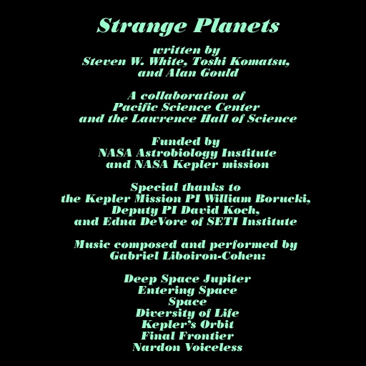 Strange Planets Written by: Steven W. White, Toshi Komatsu, and Alan Gould A collaboration of: Pacific Science Center and the Laurence Hall of Science Funded by: NASA Astrobiology Institute and NASA Kepler mission Special thanks to: the Kepler Mission PI William Borucki, Deputy PI David Koch, and Edna DeVore of SETI Institute Music composed and performed by: Gabriel Liboiron-Cohen: Deep Space Jupiter Entering Space Space Dicersity of Life Kepler's Orbit Final Frontier Nardon Voiceless